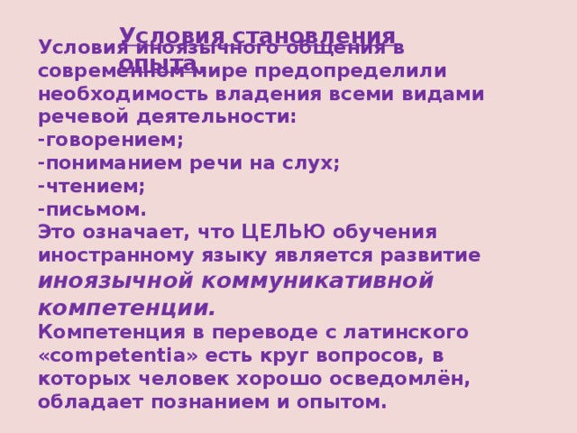 Условия становления опыта. Условия иноязычного общения в современном мире предопределили необходимость владения всеми видами речевой деятельности:  -говорением;  -пониманием речи на слух;  -чтением;  -письмом.  Это означает, что ЦЕЛЬЮ обучения иностранному языку является развитие иноязычной коммуникативной компетенции.  Компетенция в переводе с латинского «competentia» есть круг вопросов, в которых человек хорошо осведомлён, обладает познанием и опытом.   