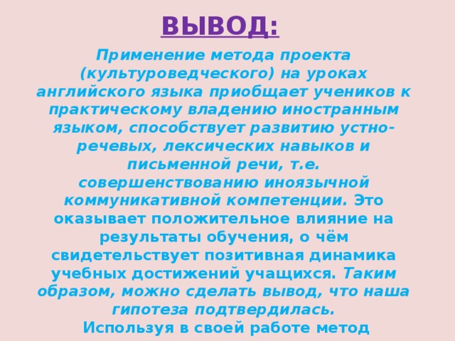 ВЫВОД: Применение метода проекта (культуроведческого) на уроках английского языка приобщает учеников к практическому владению иностранным языком, способствует развитию устно-речевых, лексических навыков и письменной речи, т.е. совершенствованию иноязычной коммуникативной компетенции. Это оказывает положительное влияние на результаты обучения, о чём свидетельствует позитивная динамика учебных достижений учащихся. Таким образом, можно сделать вывод, что наша гипотеза подтвердилась.  Используя в своей работе метод проектов, я пришла к выводу, что при обобщении, закреплении и повторении учебного материала, а особенно, при организации его практического применения, этот метод очень эффективен. 