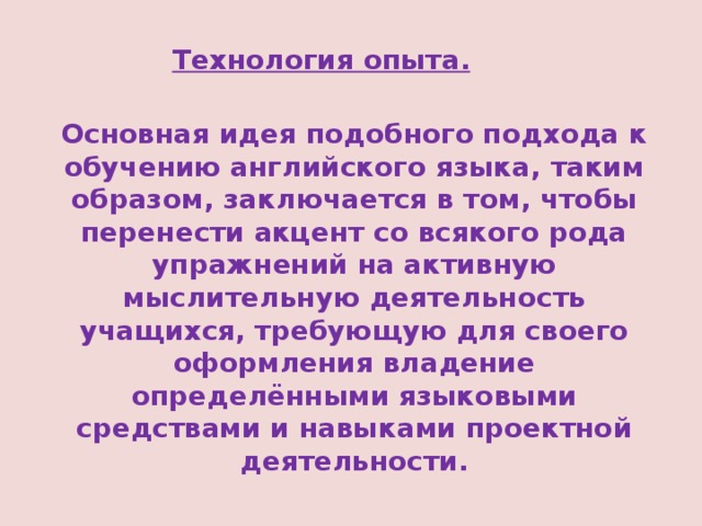 Технология опыта. Основная идея подобного подхода к обучению английского языка, таким образом, заключается в том, чтобы перенести акцент со всякого рода упражнений на активную мыслительную деятельность учащихся, требующую для своего оформления владение определёнными языковыми средствами и навыками проектной деятельности. 