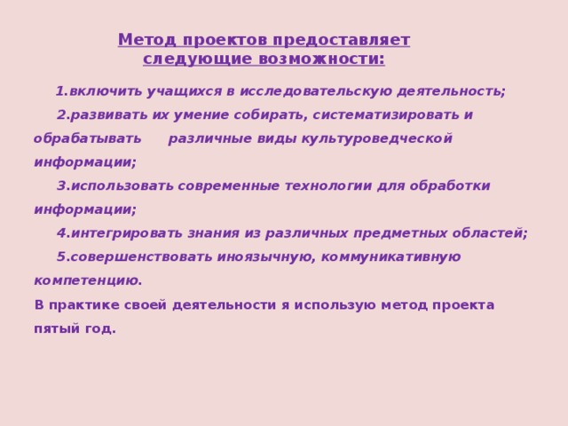 Метод проектов предоставляет следующие возможности:  1.включить учащихся в исследовательскую деятельность;  2.развивать их умение собирать, систематизировать и обрабатывать различные виды культуроведческой информации;  3.использовать современные технологии для обработки информации;  4.интегрировать знания из различных предметных областей;  5.совершенствовать иноязычную, коммуникативную компетенцию.  В практике своей деятельности я использую метод проекта пятый год. 