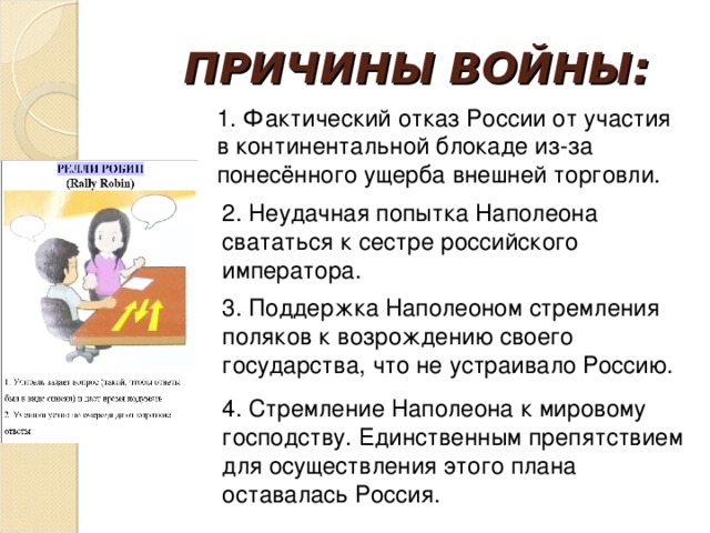 ПРИЧИНЫ ВОЙНЫ: 1. Фактический отказ России от участия в континентальной блокаде из-за понесённого ущерба внешней торговли. 2. Неудачная попытка Наполеона свататься к сестре российского императора. 3. Поддержка Наполеоном стремления поляков к возрождению своего государства, что не устраивало Россию. 4. Стремление Наполеона к мировому господству. Единственным препятствием для осуществления этого плана оставалась Россия.