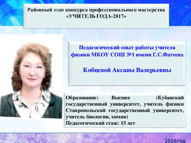  Педагогический опыт работы учителя физики МКОУ СОШ №1 имени Г.С.Фатеева Кобцевой Аксаны Валерьевны    Образование: Высшее (Кубанский государственный университет, учитель физики Ставропольский государственный университет, учитель биологии, химии) Педагогический стаж: 15 лет 2016год 