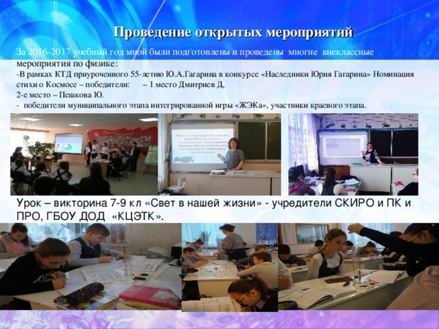 Проведение открытых мероприятий За 2016-2017 учебный год мной были подготовлены и проведены многие внеклассные мероприятия по физике: -В рамках КТД приуроченного 55-летию Ю.А.Гагарина в конкурсе «Наследники Юрия Гагарина» Номинация стихи о Космосе – победители: – 1 место Дмитриев Д, 2-е место – Пешкова Ю. - победители муниципального этапа интегрированной игры «ЖЭКа», участники краевого этапа. Урок – викторина 7-9 кл «Свет в нашей жизни» - учредители СКИРО и ПК и ПРО, ГБОУ ДОД «КЦЭТК». 