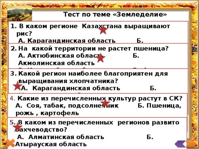 Тест по теме «Земледелие»  В каком регионе Казахстана выращивают рис?   А. Карагандинская область Б. Кызылординская область   В. ЮКО  Г. Жамбылская область На какой территории не растет пшеница?  А. Актюбинская область  Б. Акмолинская область  В. Костанайская область  Г. Атырауская область Какой регион наиболее благоприятен для выращивания хлопчатника?  А. Карагандинская область Б. Мангистауская область  В. ЮКО Г. Жамбылская область  Какие из перечисленных культур растут в СК?  А. Соя, табак, подсолнечник Б. Пшеница, рожь , картофель  В. Бахчевые, картофель, томаты Г. Кукуруза, рис, горчица  В каком из перечисленных регионов развито бахчеводство?   А. Алматинская область Б. Атырауская область   В. Актюбинская область Г. Карагандинская область 