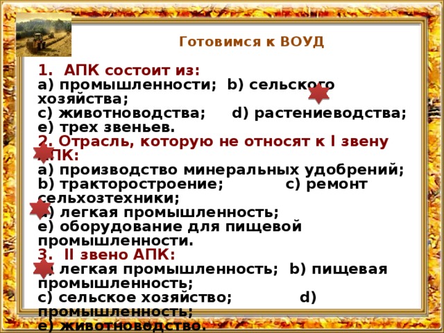 Готовимся к ВОУД 1. АПК состоит из: а) промышленности; b) сельского хозяйства; с) животноводства; d) растениеводства; е) трех звеньев. 2. Отрасль, которую не относят к I звену АПК: а) производство минеральных удобрений; b) тракторостроение; с) ре­монт сельхозтехники; d) легкая промышленность; е) обору­дование для пищевой промышленности. 3. II звено АПК: а) легкая промышленность; b) пищевая промышленность; с) сельское хозяйство; d) промышленность; е) животноводство. В сельском хозяйстве предмет и средство труда: а) здание; b) трактор; с) удобрение; d) земля; е) сельхозтехника.  