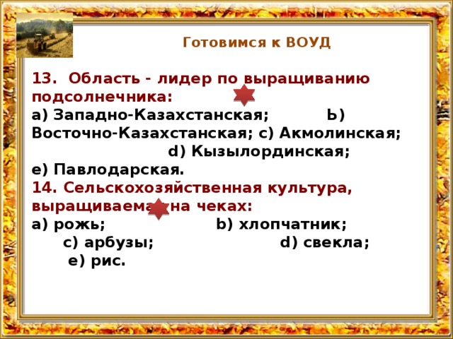 Готовимся к ВОУД 13. Область - лидер по выращиванию подсолнечника: а) Западно-Казахстанская; Ь) Восточно-Казахстанская; с) Акмолин­ская; d) Кызылординская; е) Павлодарская. 14. Сельскохозяйственная культура, выращиваемая на чеках: а) рожь; b) хлопчатник; с) арбузы; d) свекла; е) рис. 