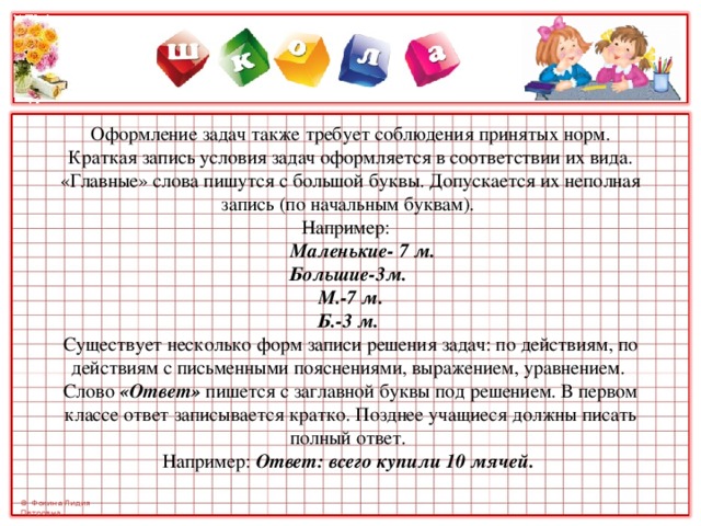      Оформление задач также требует соблюдения принятых норм.   Краткая запись условия задач оформляется в соответствии их вида.  «Главные» слова пишутся с большой буквы. Допускается их неполная запись (по начальным буквам).  Например:    Маленькие- 7 м.                           Большие-3м.  М.-7 м.  Б.-3 м.  Существует несколько форм записи решения задач: по действиям, по действиям с письменными пояснениями, выражением, уравнением.  Слово «Ответ» пишется с заглавной буквы под решением. В первом классе ответ записывается кратко. Позднее учащиеся должны писать полный ответ.  Например: Ответ: всего купили 10 мячей.   