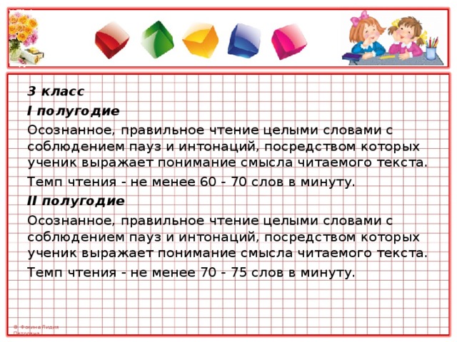 3 класс I полугодие Осознанное, правильное чтение целыми словами с соблюдением пауз и интонаций, посредством которых ученик выражает понимание смысла читаемого текста. Темп чтения - не менее 60 - 70 слов в минуту. II полугодие Осознанное, правильное чтение целыми словами с соблюдением пауз и интонаций, посредством которых ученик выражает понимание смысла читаемого текста. Темп чтения - не менее 70 - 75 слов в минуту. 