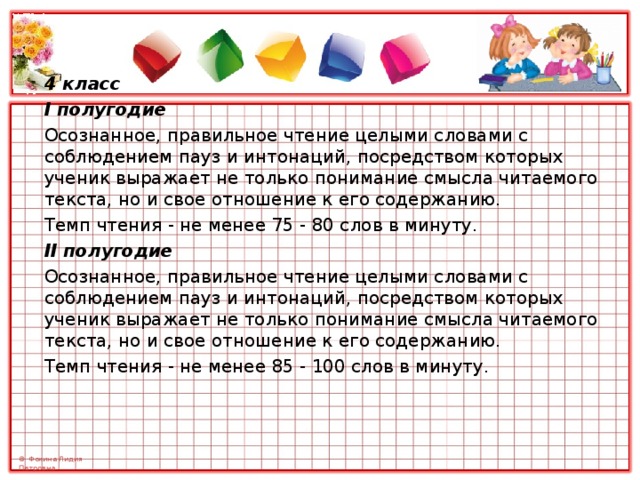 4 класс I полугодие Осознанное, правильное чтение целыми словами с соблюдением пауз и интонаций, посредством которых ученик выражает не только понимание смысла читаемого текста, но и свое отношение к его содержанию. Темп чтения - не менее 75 - 80 слов в минуту. II полугодие Осознанное, правильное чтение целыми словами с соблюдением пауз и интонаций, посредством которых ученик выражает не только понимание смысла читаемого текста, но и свое отношение к его содержанию. Темп чтения - не менее 85 - 100 слов в минуту. 