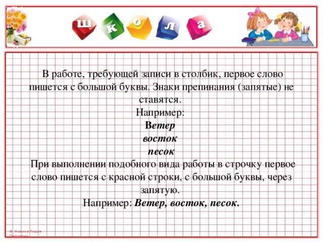         В работе, требующей записи в столбик, первое слово пишется с большой буквы. Знаки препинания (запятые) не ставятся.  Например:  В етер  восток  песок   При выполнении подобного вида работы в строчку первое слово пишется с красной строки, с большой буквы, через запятую.  Например: Ветер, восток, песок.   