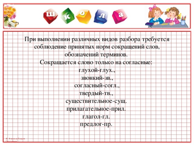      При выполнении различных видов разбора требуется соблюдение принятых норм сокращений слов, обозначений терминов.  Сокращается слово только на согласные:  глухой-глух.,  звонкий-зв.,  согласный-согл.,  твердый-тв.,  существительное-сущ.  прилагательное-прил.  глагол-гл.  предлог-пр.    