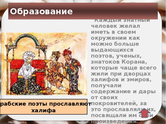 Образование  Каждый знатный человек желал иметь в своем окружении как можно больше выдающихся поэтов, ученых, знатоков Корана, которые чаще всего жили при дворцах халифов и эмиров, получали содержание и дары от своих покровителей, за это прославляли их, посвящали им свои произведения. Арабские поэты прославляют халифа 
