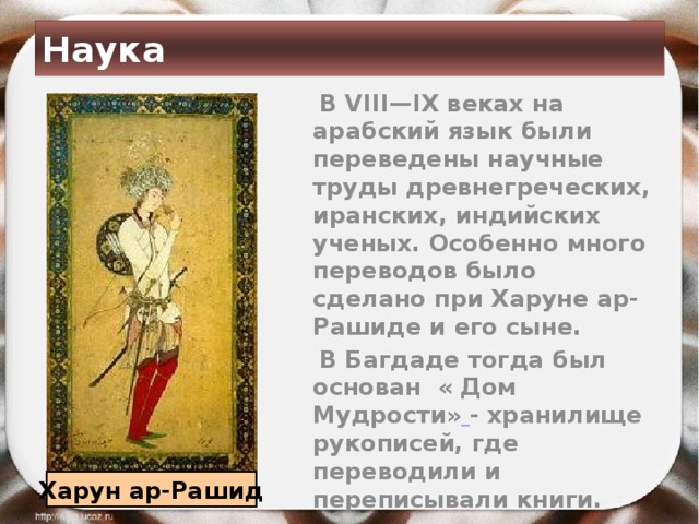 Наука  В VIII—IX веках на арабский язык были переведены научные труды древнегреческих, иранских, индийских ученых. Особенно много переводов было сделано при Харуне ар-Рашиде и его сыне.  В Багдаде тогда был основан « Дом Мудрости»  - хранилище рукописей, где переводили и переписывали книги. Харун ар-Рашид 