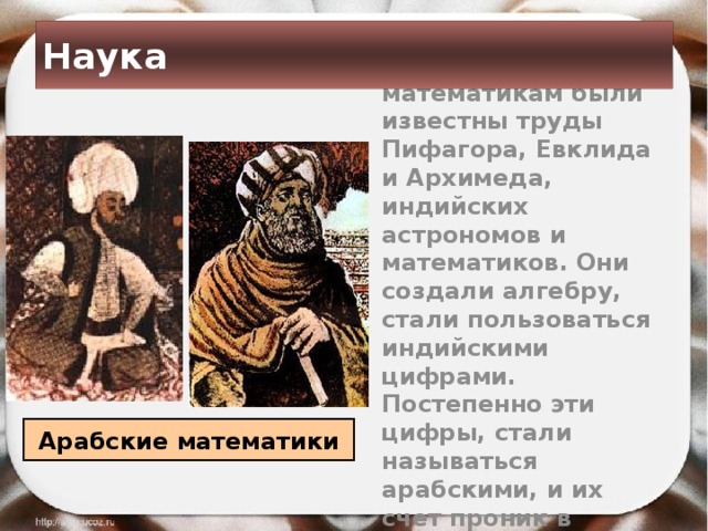 Наука  Арабским математикам были известны труды Пифагора, Евклида и Архимеда, индийских астрономов и математиков. Они создали алгебру, стали пользоваться индийскими цифрами. Постепенно эти цифры, стали называться арабскими, и их счет проник в Европу Арабские математики 