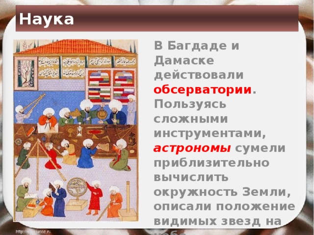 Наука  В Багдаде и Дамаске действовали обсерватории . Пользуясь сложными инструментами, астрономы  сумели приблизительно вычислить окружность Земли, описали положение видимых звезд на небе. 