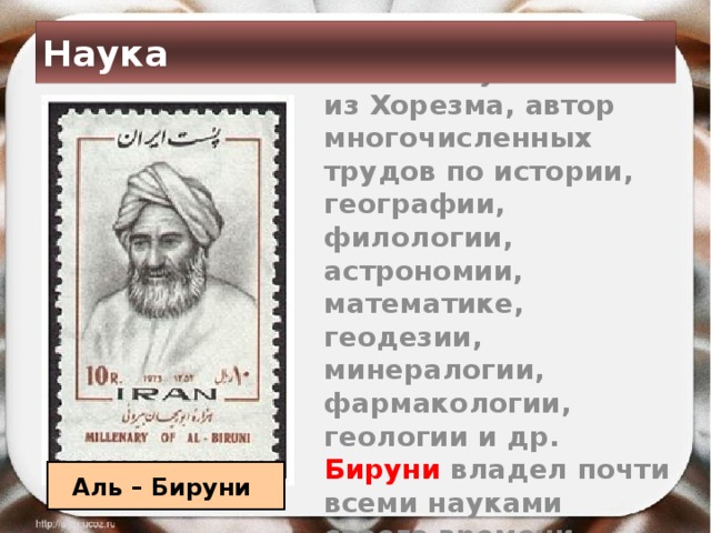Наука  Великий учёный из Хорезма, автор многочисленных трудов по истории, географии, филологии, астрономии, математике, геодезии, минералогии, фармакологии, геологии и др. Бируни владел почти всеми науками своего времени.  Аль – Бируни 