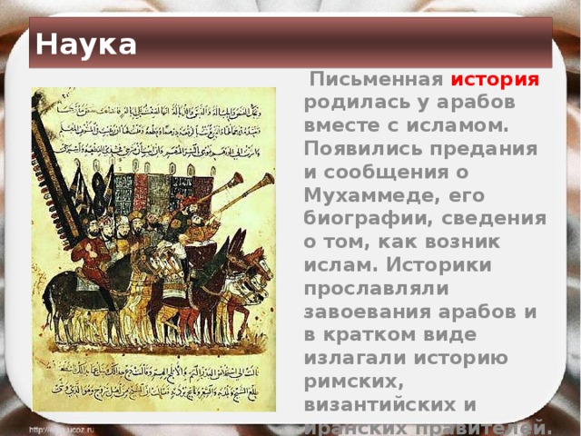 Наука  Письменная история  родилась у арабов вместе с исламом. Появились предания и сообщения о Мухаммеде, его биографии, сведения о том, как возник ислам. Историки прославляли завоевания арабов и в кратком виде излагали историю римских, византийских и иранских правителей. 