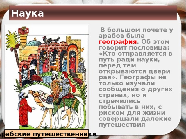 Наука  В большом почете у арабов была география . Об этом говорит пословица: «Кто отправляется в путь ради науки, перед тем открываются двери рая». Географы не только изучали сообщения о других странах, но и стремились побывать в них, с риском для жизни совершали далекие путешествия Арабские путешественники 