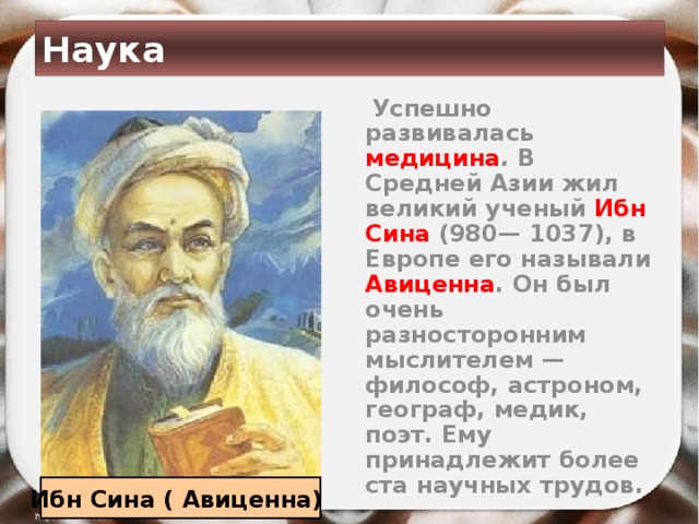 Наука  Успешно развивалась медицина . В Средней Азии жил великий ученый Ибн Сина (980— 1037), в Европе его называли Авиценна . Он был очень разносторонним мыслителем — философ, астроном, географ, медик, поэт. Ему принадлежит более ста научных трудов. Ибн Сина ( Авиценна) 