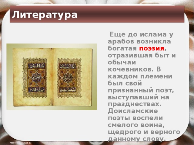 Литература  Еще до ислама у арабов возникла богатая поэзия , отразившая быт и обычаи кочевников. В каждом племени был свой признанный поэт, выступавший на празднествах. Доисламские поэты воспели смелого воина, щедрого и верного данному слову. 