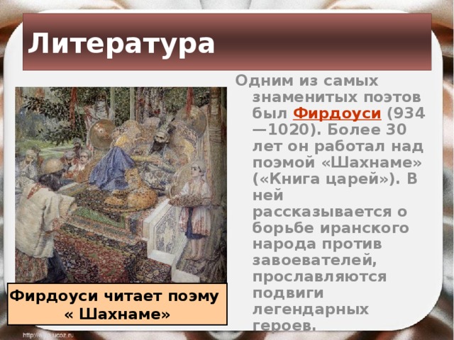 Литература Одним из самых знаменитых поэтов был Фирдоуси (934—1020). Более 30 лет он работал над поэмой «Шахнаме» («Книга царей»). В ней рассказывается о борьбе иранского народа против завоевателей, прославляются подвиги легендарных героев. Фирдоуси читает поэму « Шахнаме» 