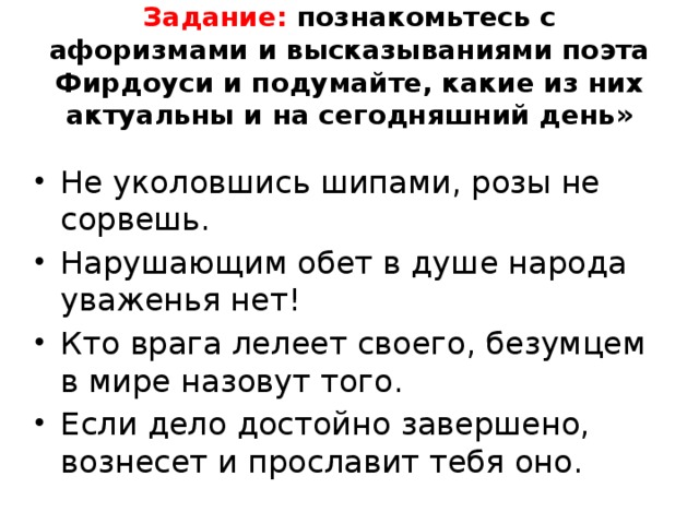 Задание: познакомьтесь с афоризмами и высказываниями поэта Фирдоуси и подумайте, какие из них актуальны и на сегодняшний день» Не уколовшись шипами, розы не сорвешь. Нарушающим обет в душе народа уваженья нет! Кто врага лелеет своего, безумцем в мире назовут того. Если дело достойно завершено, вознесет и прославит тебя оно. 