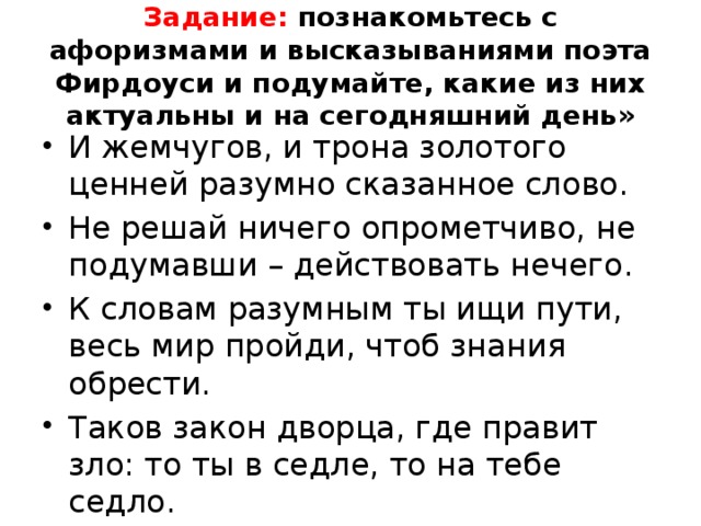 Задание: познакомьтесь с афоризмами и высказываниями поэта Фирдоуси и подумайте, какие из них актуальны и на сегодняшний день» И жемчугов, и трона золотого ценней разумно сказанное слово. Не решай ничего опрометчиво, не подумавши – действовать нечего. К словам разумным ты ищи пути, весь мир пройди, чтоб знания обрести. Таков закон дворца, где правит зло: то ты в седле, то на тебе седло. 