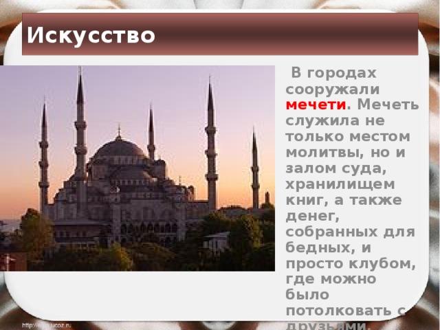 Искусство  В городах сооружали мечети . Мечеть служила не только местом молитвы, но и залом суда, хранилищем книг, а также денег, собранных для бедных, и просто клубом, где можно было потолковать с друзьями. 