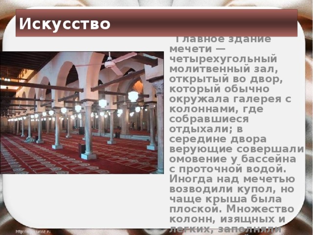 Искусство  Главное здание мечети — четырехугольный молитвенный зал, открытый во двор, который обычно окружала галерея с колоннами, где собравшиеся отдыхали; в середине двора верующие совершали омовение у бассейна с проточной водой. Иногда над мечетью возводили купол, но чаще крыша была плоской. Множество колонн, изящных и легких, заполняли молитвенный зал.  