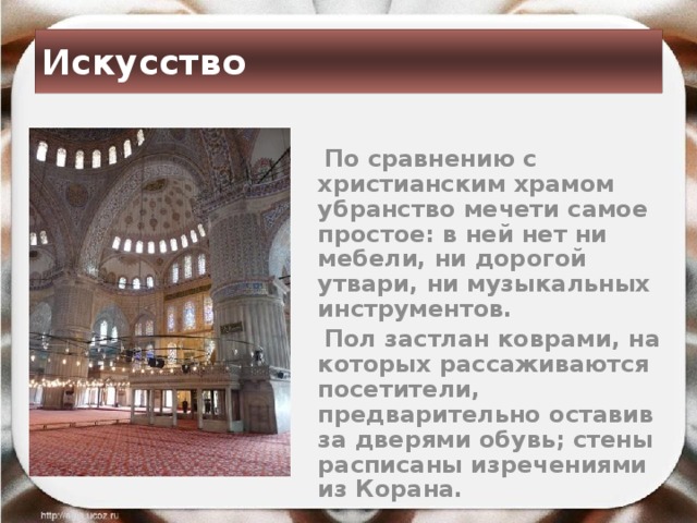 Искусство  По сравнению с христианским храмом убранство мечети самое простое: в ней нет ни мебели, ни дорогой утвари, ни музыкальных инструментов.  Пол застлан коврами, на которых рассаживаются посетители, предварительно оставив за дверями обувь; стены расписаны изречениями из Корана. 