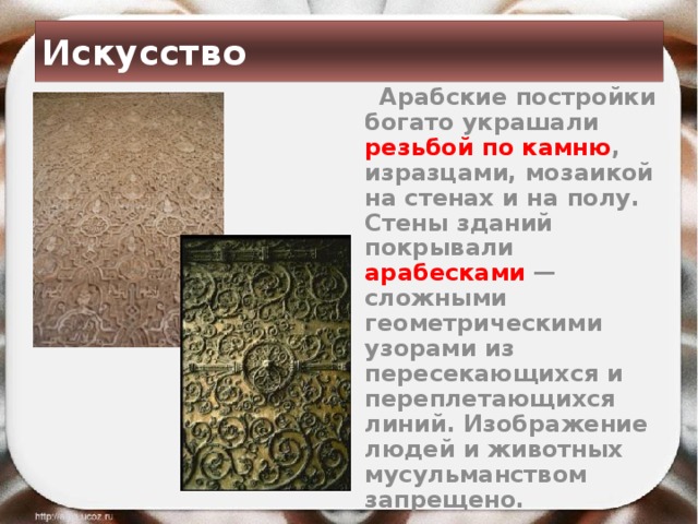 Искусство  Арабские постройки богато украшали резьбой по камню , изразцами, мозаикой на стенах и на полу. Стены зданий покрывали арабесками  — сложными геометрическими узорами из пересекающихся и переплетающихся линий. Изображение людей и животных мусульманством запрещено.  