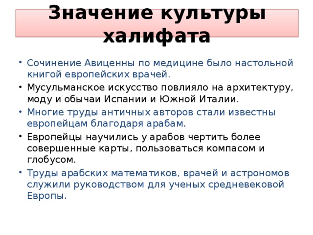 Значение культуры халифата Сочинение Авиценны по медицине было настольной книгой европейских врачей. Мусульманское искусство повлияло на архитектуру, моду и обычаи Испании и Южной Италии. Многие труды античных авторов стали известны европейцам благодаря арабам. Европейцы научились у арабов чертить более совершенные карты, пользоваться компасом и глобусом. Труды арабских математиков, врачей и астрономов служили руководством для ученых средневековой Европы. 
