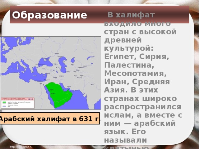 Образование  В халифат входило много стран с высокой древней культурой: Египет, Сирия, Палестина, Месопотамия, Иран, Средняя Азия. В этих странах широко распространился ислам, а вместе с ним — арабский язык. Его называли «латынью Востока». Арабский халифат в 631 г. 