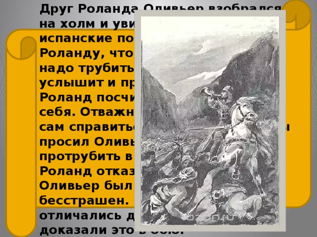 Друг Роланда Оливьер взобрался на холм и увидел несметные испанские полки. Он сказал Роланду, что, пока не поздно, надо трубить в рог — Карл услышит и придет на выручку. Но Роланд посчитал это позором для себя. Отважный рыцарь решил сам справиться с врагами. Трижды просил Оливьер Роланда протрубить в рог — и трижды Роланд отказывался сделать это. Оливьер был мудр, а Роланд — бесстрашен. И оба рыцаря отличались доблестью. Они доказали это в бою. 