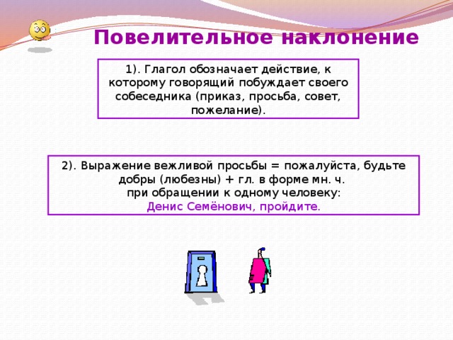 Повелительное наклонение 1).  Глагол обозначает действие, к которому говорящий побуждает своего собеседника (приказ, просьба, совет, пожелание). 2). Выражение вежливой просьбы = пожалуйста, будьте добры (любезны) + гл. в форме мн. ч. при обращении к одному человеку: Денис Семёнович, пройдите. 