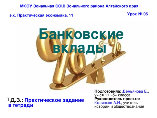 МКОУ Зональная СОШ Зонального района Алтайского края Урок № 05 э.к. Практическая экономика, 11 Банковские вклады  Подготовила:  Демьянова Е. , уч-ся 11 «б» класса Руководитель проекта: Колмаков А.И. , учитель истории и обществознания  Д.З.: Практическое задание  в тетради  