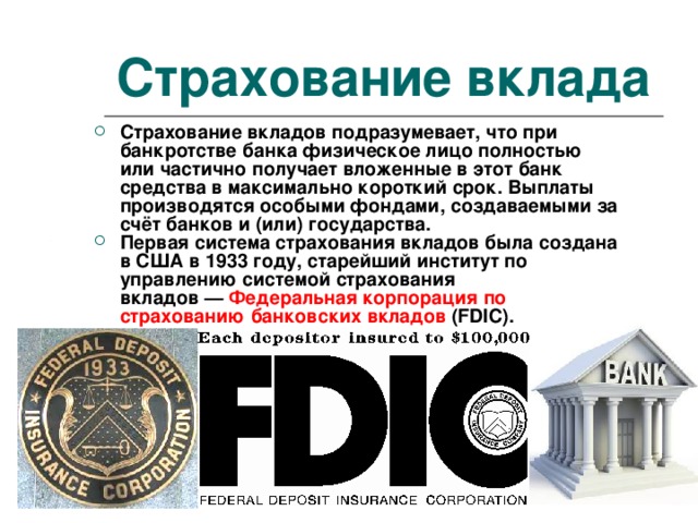 Страхование вклада Страхование вкладов подразумевает, что при банкротстве банка физическое лицо полностью или частично получает вложенные в этот банк средства в максимально короткий срок. Выплаты производятся особыми фондами, создаваемыми за счёт банков и (или) государства. Первая система страхования вкладов была создана в США в 1933 году, старейший институт по управлению системой страхования вкладов —  Федеральная корпорация по страхованию банковских вкладов (FDIC). 