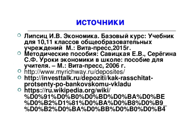 источники Липсиц И.В. Экономика. Базовый курс: Учебник для 10,11 классов общеобразовательных учреждений М.: Вита-пресс,2015г. Методические пособия: Савицкая Е.В., Серёгина С.Ф. Уроки экономики в школе: пособие для учителя. – М.: Вита-пресс, 2006 г. http://www.myrichway.ru/deposites/ http://investtalk.ru/depoziti/kak-rasschitat-protsenty-po-bankovskomu-vkladu https://ru.wikipedia.org/wiki/%D0%91%D0%B0%D0%BD%D0%BA%D0%BE%D0%B2%D1%81%D0%BA%D0%B8%D0%B9_%D0%B2%D0%BA%D0%BB%D0%B0%D0%B4  