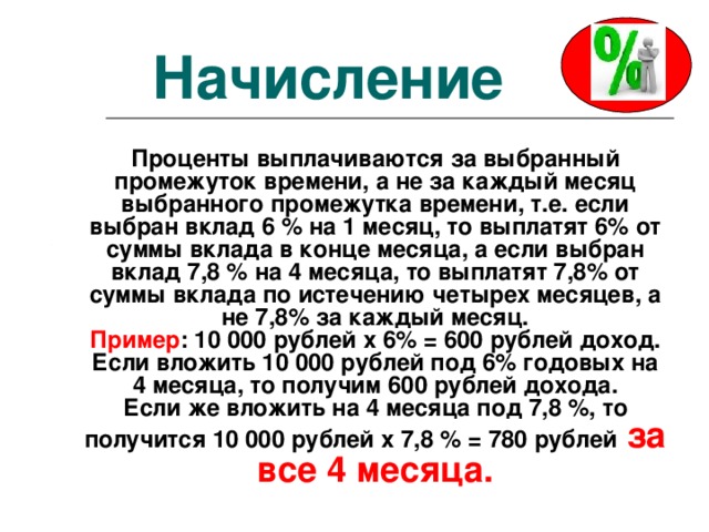 Начисление Проценты выплачиваются за выбранный промежуток времени, а не за каждый месяц выбранного промежутка времени, т.е. если выбран вклад 6 % на 1 месяц, то выплатят 6% от суммы вклада в конце месяца, а если выбран вклад 7,8 % на 4 месяца, то выплатят 7,8% от суммы вклада по истечению четырех месяцев, а не 7,8% за каждый месяц. Пример : 10 000 рублей х 6% = 600 рублей доход. Если вложить 10 000 рублей под 6% годовых на 4 месяца, то получим 600 рублей дохода. Если же вложить на 4 месяца под 7,8 %, то получится 10 000 рублей х 7,8 % = 780 рублей  за все 4 месяца. 