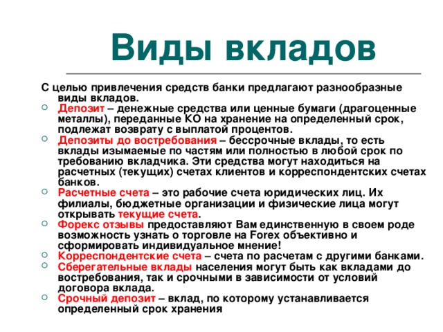 Виды вкладов С целью привлечения средств банки предлагают разнообразные виды вкладов. Депозит  – денежные средства или ценные бумаги (драгоценные металлы), переданные КО на хранение на определенный срок, подлежат возврату с выплатой процентов. Депозиты до востребования  – бессрочные вклады, то есть вклады изымаемые по частям или полностью в любой срок по требованию вкладчика. Эти средства могут находиться на расчетных (текущих) счетах клиентов и корреспондентских счетах банков. Расчетные счета  – это рабочие счета юридических лиц. Их филиалы, бюджетные организации и физические лица могут открывать  текущие счета . Форекс отзывы  предоставляют Вам единственную в своем роде возможность узнать о торговле на Forex объективно и сформировать индивидуальное мнение! Корреспондентские счета  – счета по расчетам с другими банками. Сберегательные вклады  населения могут быть как вкладами до востребования, так и срочными в зависимости от условий договора вклада. Срочный депозит  – вклад, по которому устанавливается определенный срок хранения 