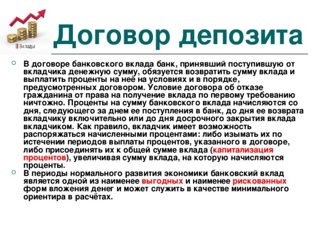 Договор депозита В договоре банковского вклада банк, принявший поступившую от вкладчика денежную сумму, обязуется возвратить сумму вклада и выплатить проценты на неё на условиях и в порядке, предусмотренных договором. Условие договора об отказе гражданина от права на получение вклада по первому требованию ничтожно. Проценты на сумму банковского вклада начисляются со дня, следующего за днем ее поступления в банк, до дня ее возврата вкладчику включительно или до дня досрочного закрытия вклада вкладчиком. Как правило, вкладчик имеет возможность распоряжаться начисленными процентами: либо изымать их по истечении периодов выплаты процентов, указанного в договоре, либо присоединять их к общей сумме вклада ( капитализация процентов ), увеличивая сумму вклада, на которую начисляются проценты. В периоды нормального развития экономики банковский вклад является одной из наименее  выгодных  и наименее рискованных форм вложения денег и может служить в качестве минимального ориентира в расчётах. 