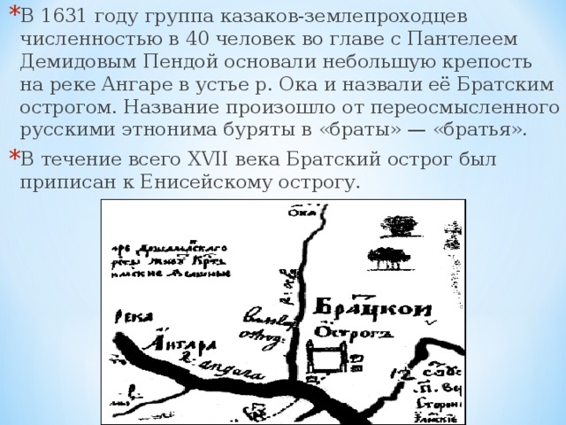 В 1631 году группа казаков-землепроходцев численностью в 40 человек во главе с Пантелеем Демидовым Пендой основали небольшую крепость на реке Ангаре в устье р. Ока и назвали её Братским острогом. Название произошло от переосмысленного русскими этнонима буряты в «браты» — «братья». В течение всего XVII века Братский острог был приписан к Енисейскому острогу.  