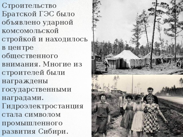 Строительство Братской ГЭС было объявлено ударной комсомольской стройкой и находилось в центре общественного внимания. Многие из строителей были награждены государственными наградами. Гидроэлектростанция стала символом промышленного развития Сибири. 