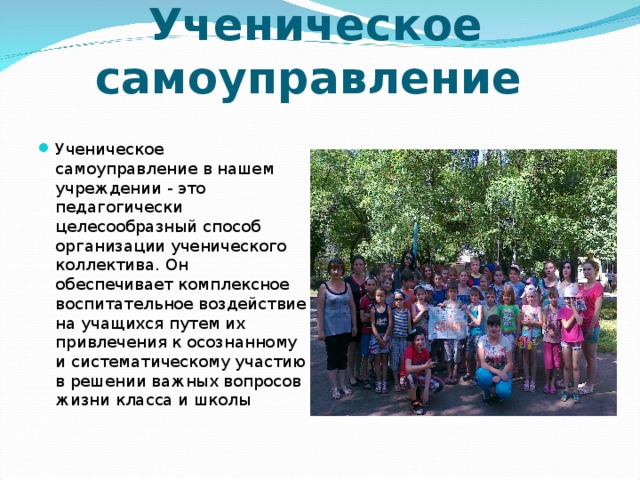 Ученическое самоуправление Ученическое самоуправление в нашем учреждении - это педагогически целесообразный способ организации ученического коллектива. Он обеспечивает комплексное воспитательное воздействие на учащихся путем их привлечения к осознанному и систематическому участию в решении важных вопросов жизни класса и школы 