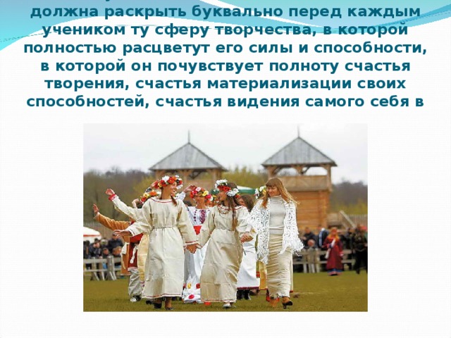 В.А.Сухомлинский считал , что школа должна раскрыть буквально перед каждым учеником ту сферу творчества, в которой полностью расцветут его силы и способности, в которой он почувствует полноту счастья творения, счастья материализации своих способностей, счастья видения самого себя в результатах своего труда  