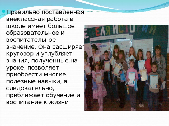 Правильно поставленная внеклассная работа в школе имеет большое образовательное и воспитательное значение. Она расширяет кругозор и углубляет знания, полученные на уроке, позволяет приобрести многие полезные навыки, а следовательно, приближает обучение и воспитание к жизни 