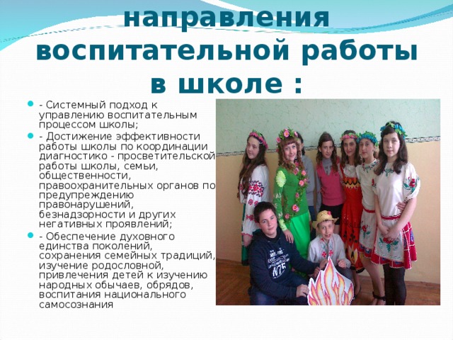 Приоритетные направления воспитательной работы в школе : - Системный подход к управлению воспитательным процессом школы; - Достижение эффективности работы школы по координации диагностико - просветительской работы школы, семьи, общественности, правоохранительных органов по предупреждению правонарушений, безнадзорности и других негативных проявлений; - Обеспечение духовного единства поколений, сохранения семейных традиций, изучение родословной, привлечения детей к изучению народных обычаев, обрядов, воспитания национального самосознания 