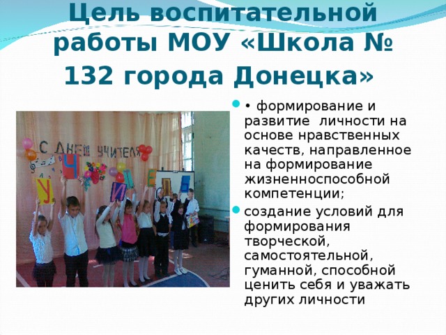 Цель воспитательной работы МОУ «Школа № 132 города Донецка»  • формирование и развитие личности на основе нравственных качеств, направленное на формирование жизненноспособной компетенции; создание условий для формирования творческой, самостоятельной, гуманной, способной ценить себя и уважать других личности 