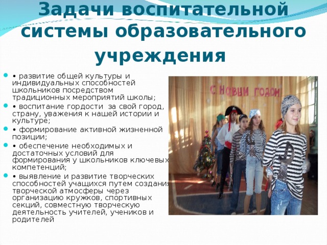 Задачи воспитательной системы образовательного учреждения  • развитие общей культуры и индивидуальных способностей школьников посредством традиционных мероприятий школы; • воспитание гордости за свой город, страну, уважения к нашей истории и культуре; • формирование активной жизненной позиции; • обеспечение необходимых и достаточных условий для формирования у школьников ключевых компетенций; • выявление и развитие творческих способностей учащихся путем создания творческой атмосферы через организацию кружков, спортивных секций, совместную творческую деятельность учителей, учеников и родителей 