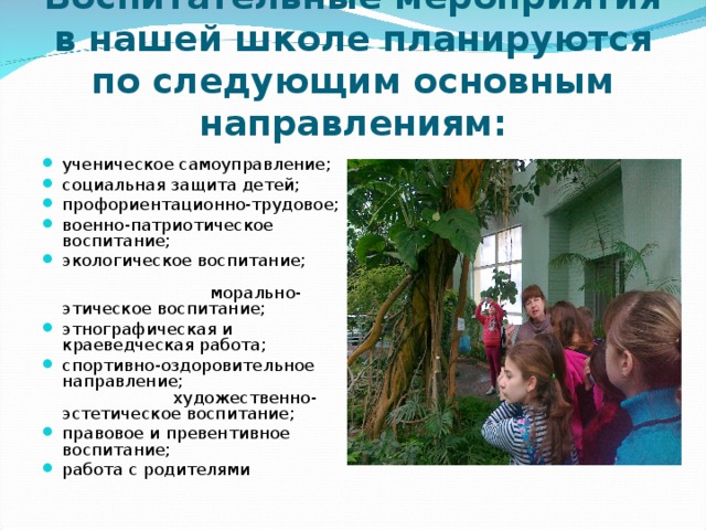Воспитательные мероприятия в нашей школе планируются по следующим основным направлениям: ученическое самоуправление; социальная защита детей; профориентационно-трудовое; военно-патриотическое воспитание; экологическое воспитание; морально-этическое воспитание; этнографическая и краеведческая работа; спортивно-оздоровительное направление; художественно-эстетическое воспитание; правовое и превентивное воспитание; работа с родителями 